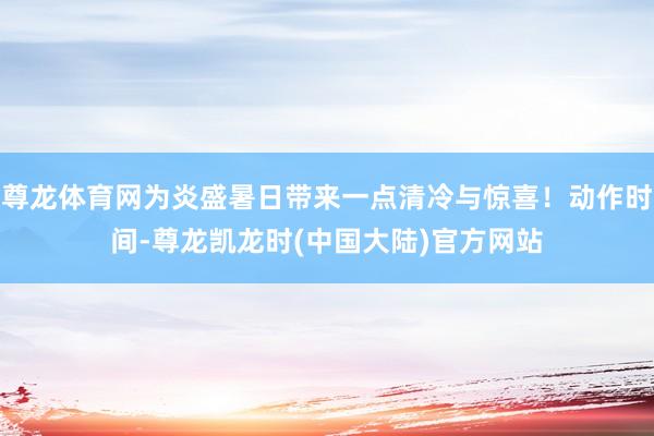 尊龙体育网为炎盛暑日带来一点清冷与惊喜！动作时间-尊龙凯龙时(中国大陆)官方网站
