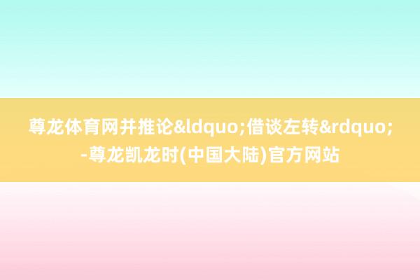 尊龙体育网并推论“借谈左转”-尊龙凯龙时(中国大陆)官方网站