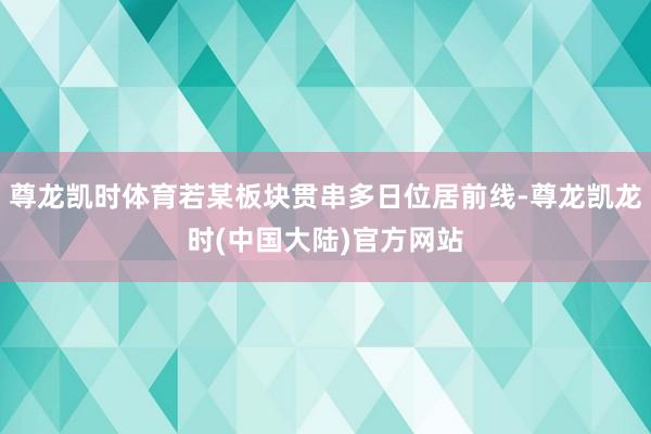 尊龙凯时体育若某板块贯串多日位居前线-尊龙凯龙时(中国大陆)官方网站