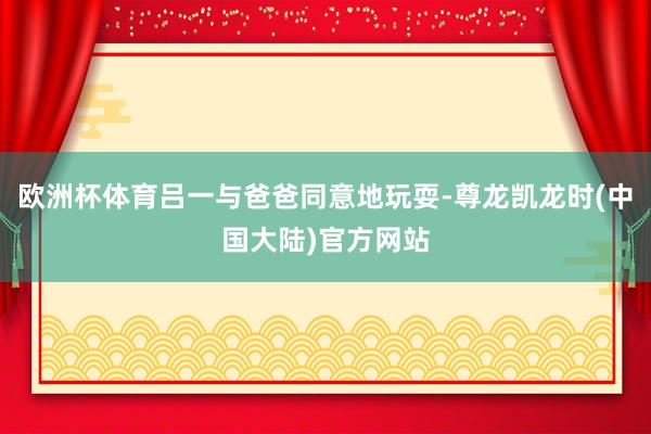 欧洲杯体育吕一与爸爸同意地玩耍-尊龙凯龙时(中国大陆)官方网站