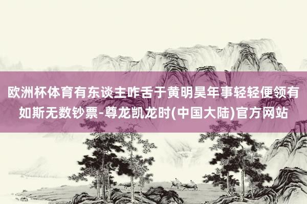 欧洲杯体育有东谈主咋舌于黄明昊年事轻轻便领有如斯无数钞票-尊龙凯龙时(中国大陆)官方网站
