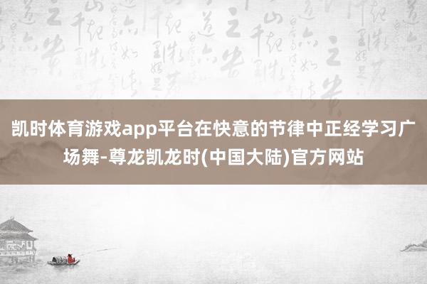 凯时体育游戏app平台在快意的节律中正经学习广场舞-尊龙凯龙时(中国大陆)官方网站