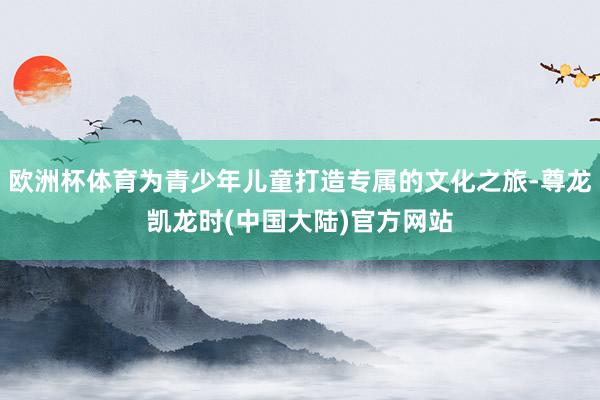 欧洲杯体育为青少年儿童打造专属的文化之旅-尊龙凯龙时(中国大陆)官方网站