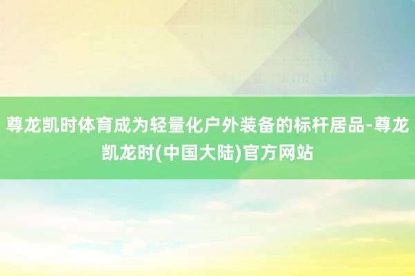 尊龙凯时体育成为轻量化户外装备的标杆居品-尊龙凯龙时(中国大陆)官方网站