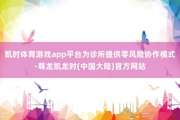 凯时体育游戏app平台为诊所提供零风险协作模式-尊龙凯龙时(中国大陆)官方网站