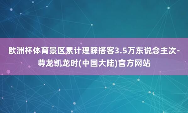 欧洲杯体育景区累计理睬搭客3.5万东说念主次-尊龙凯龙时(中国大陆)官方网站