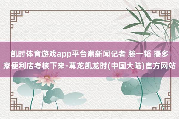 凯时体育游戏app平台潮新闻记者 滕一韬 摄　　多家便利店考核下来-尊龙凯龙时(中国大陆)官方网站