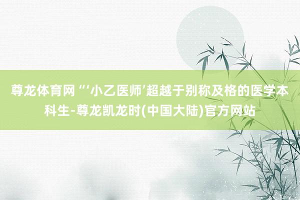 尊龙体育网　　“‘小乙医师’超越于别称及格的医学本科生-尊龙凯龙时(中国大陆)官方网站