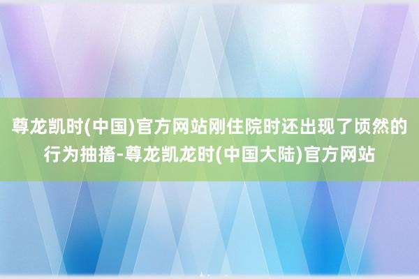 尊龙凯时(中国)官方网站刚住院时还出现了顷然的行为抽搐-尊龙凯龙时(中国大陆)官方网站