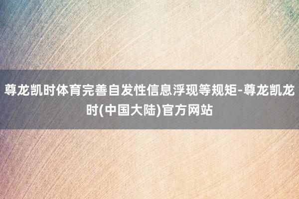 尊龙凯时体育完善自发性信息浮现等规矩-尊龙凯龙时(中国大陆)官方网站