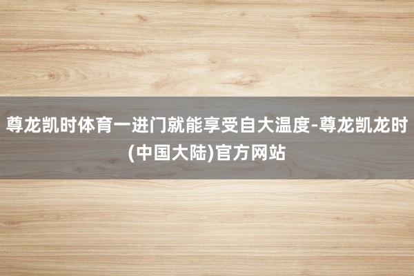 尊龙凯时体育一进门就能享受自大温度-尊龙凯龙时(中国大陆)官方网站