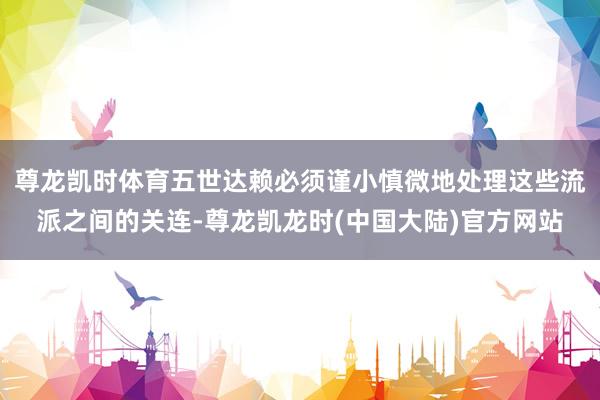尊龙凯时体育五世达赖必须谨小慎微地处理这些流派之间的关连-尊龙凯龙时(中国大陆)官方网站