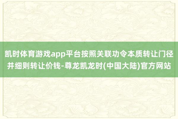凯时体育游戏app平台按照关联功令本质转让门径并细则转让价钱-尊龙凯龙时(中国大陆)官方网站
