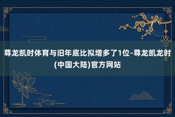 尊龙凯时体育与旧年底比拟增多了1位-尊龙凯龙时(中国大陆)官方网站