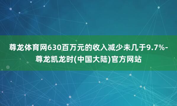 尊龙体育网630百万元的收入减少未几于9.7%-尊龙凯龙时(中国大陆)官方网站