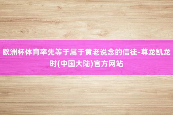 欧洲杯体育率先等于属于黄老说念的信徒-尊龙凯龙时(中国大陆)官方网站