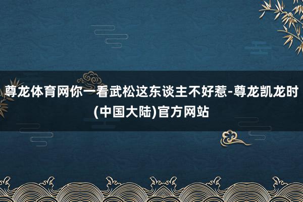 尊龙体育网你一看武松这东谈主不好惹-尊龙凯龙时(中国大陆)官方网站