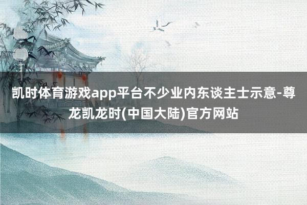 凯时体育游戏app平台不少业内东谈主士示意-尊龙凯龙时(中国大陆)官方网站