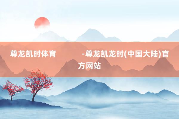 尊龙凯时体育            -尊龙凯龙时(中国大陆)官方网站