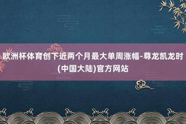 欧洲杯体育创下近两个月最大单周涨幅-尊龙凯龙时(中国大陆)官方网站