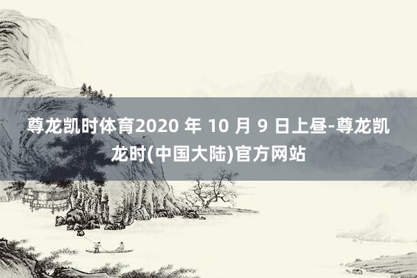 尊龙凯时体育2020 年 10 月 9 日上昼-尊龙凯龙时(中国大陆)官方网站