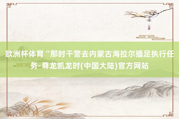 欧洲杯体育　　“那时干警去内蒙古海拉尔插足执行任务-尊龙凯龙时(中国大陆)官方网站