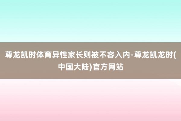 尊龙凯时体育异性家长则被不容入内-尊龙凯龙时(中国大陆)官方网站