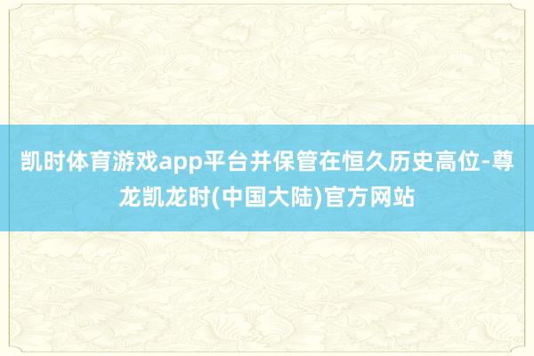 凯时体育游戏app平台并保管在恒久历史高位-尊龙凯龙时(中国大陆)官方网站