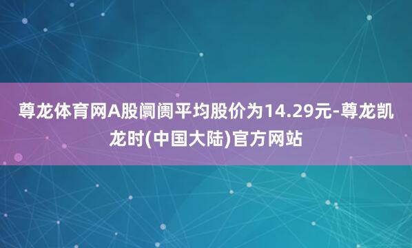 尊龙体育网A股阛阓平均股价为14.29元-尊龙凯龙时(中国大陆)官方网站