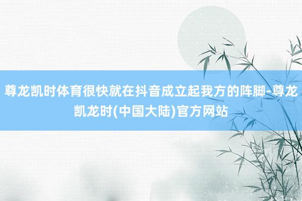尊龙凯时体育很快就在抖音成立起我方的阵脚-尊龙凯龙时(中国大陆)官方网站