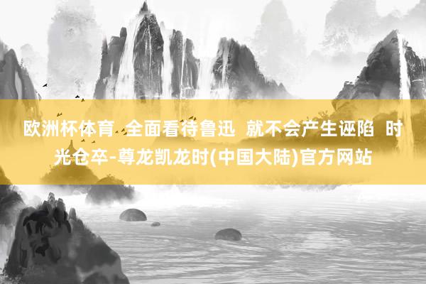 欧洲杯体育  全面看待鲁迅  就不会产生诬陷  时光仓卒-尊龙凯龙时(中国大陆)官方网站