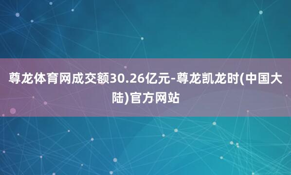 尊龙体育网成交额30.26亿元-尊龙凯龙时(中国大陆)官方网站