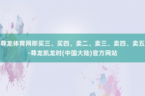 尊龙体育网即买三、买四、卖二、卖三、卖四、卖五-尊龙凯龙时(中国大陆)官方网站