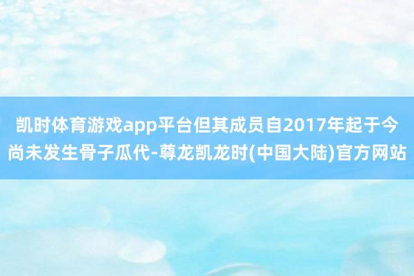 凯时体育游戏app平台但其成员自2017年起于今尚未发生骨子瓜代-尊龙凯龙时(中国大陆)官方网站