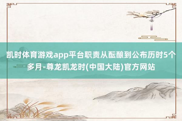 凯时体育游戏app平台职责从酝酿到公布历时5个多月-尊龙凯龙时(中国大陆)官方网站