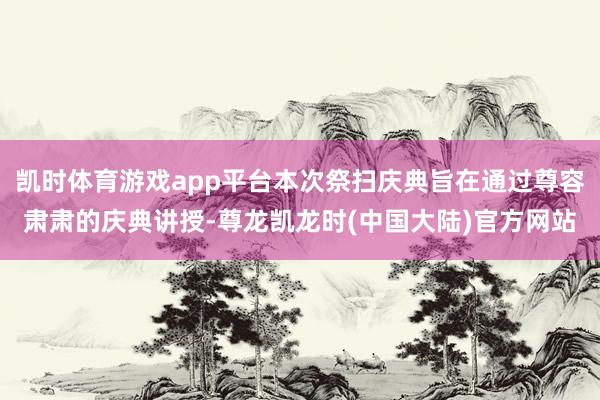 凯时体育游戏app平台本次祭扫庆典旨在通过尊容肃肃的庆典讲授-尊龙凯龙时(中国大陆)官方网站