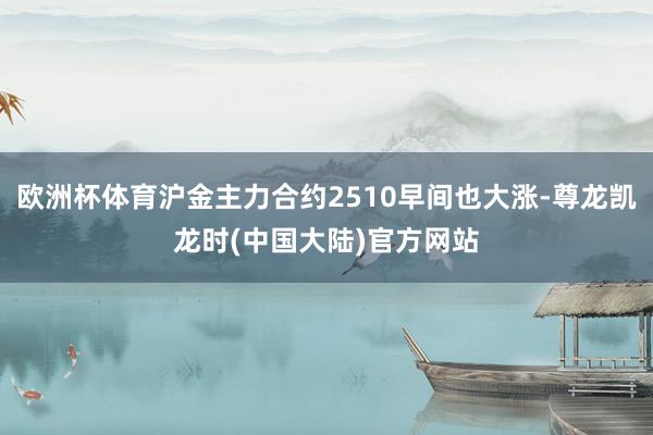 欧洲杯体育沪金主力合约2510早间也大涨-尊龙凯龙时(中国大陆)官方网站