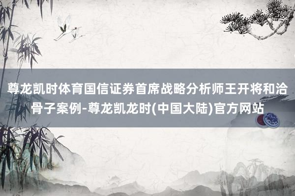 尊龙凯时体育国信证券首席战略分析师王开将和洽骨子案例-尊龙凯龙时(中国大陆)官方网站
