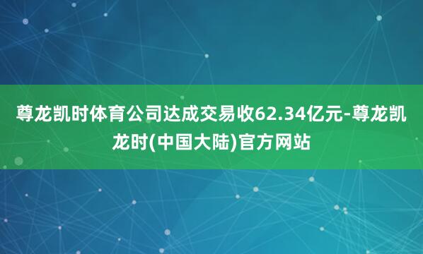 尊龙凯时体育公司达成交易收62.34亿元-尊龙凯龙时(中国大陆)官方网站