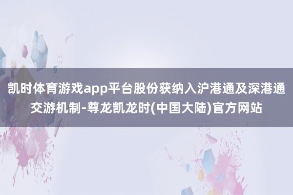 凯时体育游戏app平台股份获纳入沪港通及深港通交游机制-尊龙凯龙时(中国大陆)官方网站