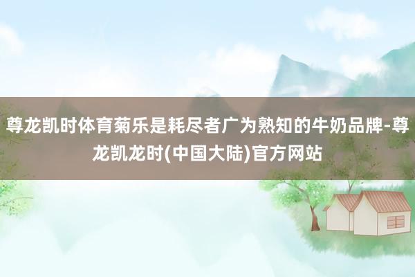 尊龙凯时体育菊乐是耗尽者广为熟知的牛奶品牌-尊龙凯龙时(中国大陆)官方网站