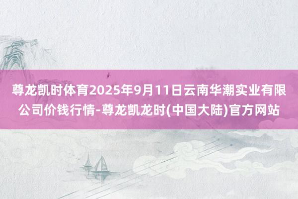 尊龙凯时体育2025年9月11日云南华潮实业有限公司价钱行情-尊龙凯龙时(中国大陆)官方网站