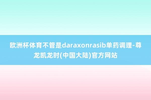 欧洲杯体育不管是daraxonrasib单药调理-尊龙凯龙时(中国大陆)官方网站
