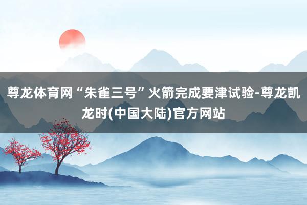 尊龙体育网“朱雀三号”火箭完成要津试验-尊龙凯龙时(中国大陆)官方网站