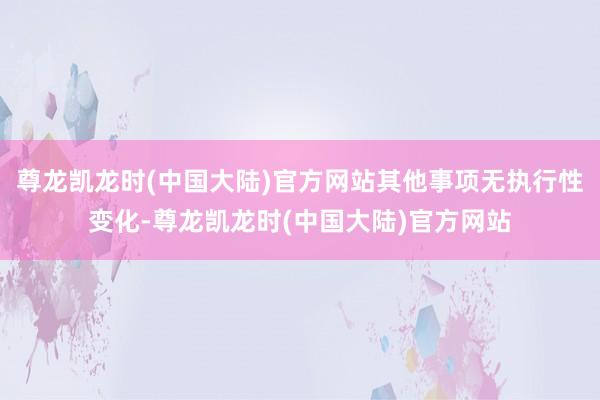 尊龙凯龙时(中国大陆)官方网站其他事项无执行性变化-尊龙凯龙时(中国大陆)官方网站