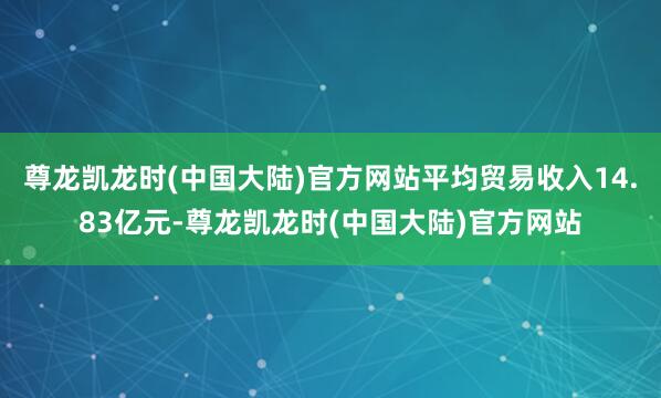 尊龙凯龙时(中国大陆)官方网站平均贸易收入14.83亿元-尊龙凯龙时(中国大陆)官方网站