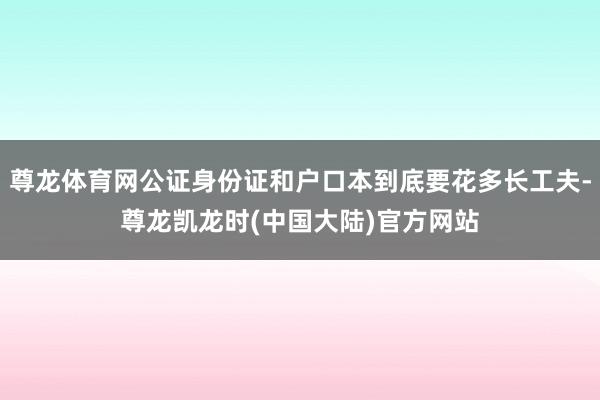 尊龙体育网公证身份证和户口本到底要花多长工夫-尊龙凯龙时(中国大陆)官方网站