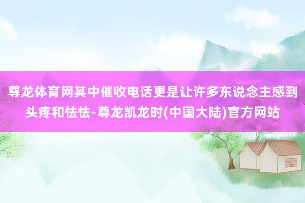 尊龙体育网其中催收电话更是让许多东说念主感到头疼和怯怯-尊龙凯龙时(中国大陆)官方网站