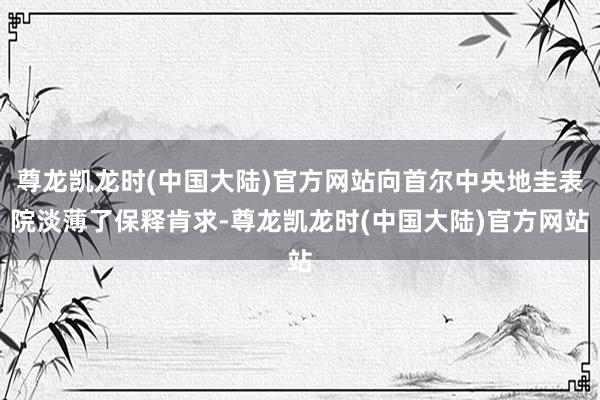 尊龙凯龙时(中国大陆)官方网站向首尔中央地圭表院淡薄了保释肯求-尊龙凯龙时(中国大陆)官方网站