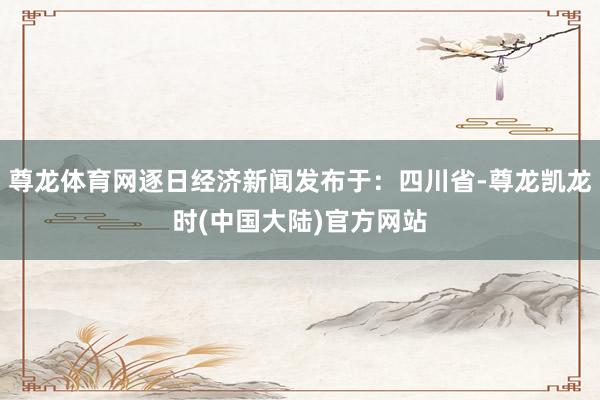 尊龙体育网逐日经济新闻发布于：四川省-尊龙凯龙时(中国大陆)官方网站